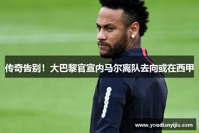 传奇告别！大巴黎官宣内马尔离队去向或在西甲