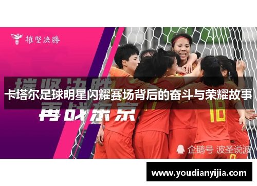 卡塔尔足球明星闪耀赛场背后的奋斗与荣耀故事