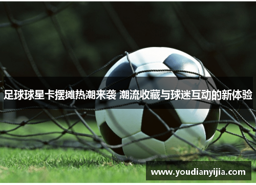 足球球星卡摆摊热潮来袭 潮流收藏与球迷互动的新体验