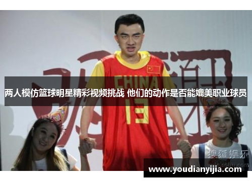 两人模仿篮球明星精彩视频挑战 他们的动作是否能媲美职业球员
